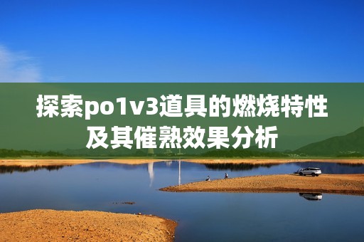 探索po1v3道具的燃烧特性及其催熟效果分析