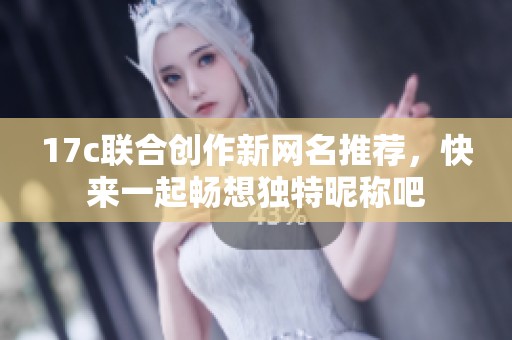 17c联合创作新网名推荐，快来一起畅想独特昵称吧