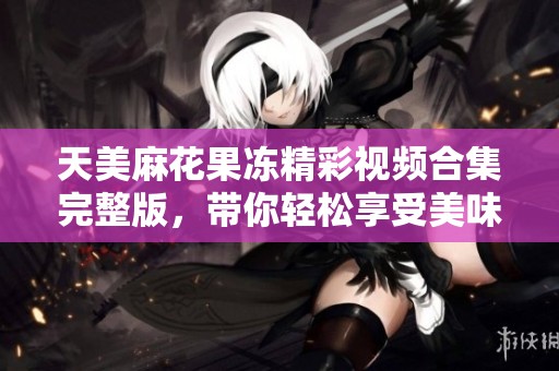 天美麻花果冻精彩视频合集完整版，带你轻松享受美味乐趣