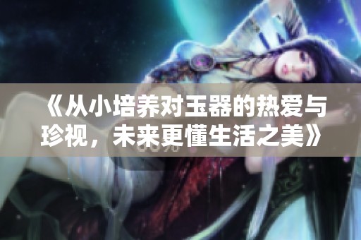 《从小培养对玉器的热爱与珍视，未来更懂生活之美》