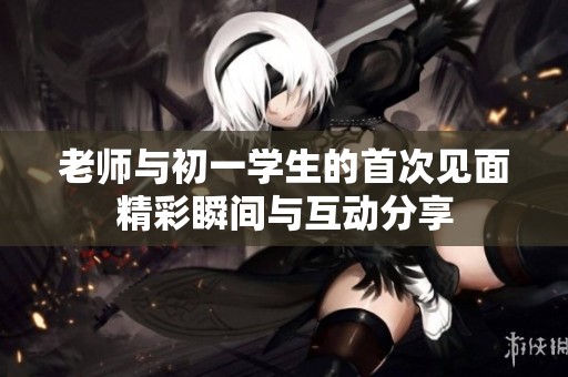 老师与初一学生的首次见面精彩瞬间与互动分享