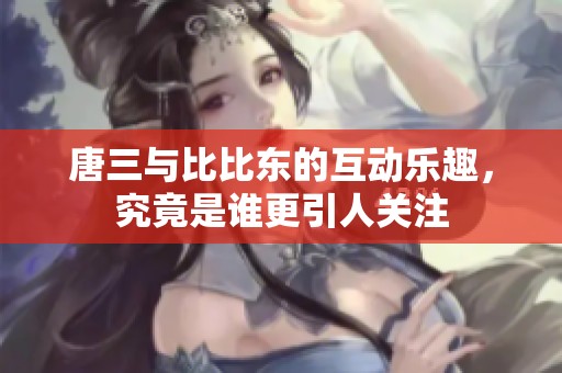 唐三与比比东的互动乐趣，究竟是谁更引人关注