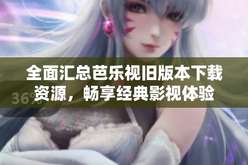 全面汇总芭乐视旧版本下载资源，畅享经典影视体验