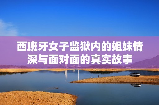 西班牙女子监狱内的姐妹情深与面对面的真实故事