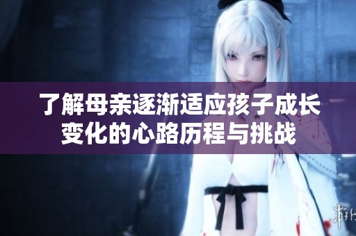 了解母亲逐渐适应孩子成长变化的心路历程与挑战