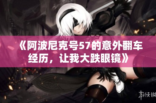 《阿波尼克号57的意外翻车经历，让我大跌眼镜》