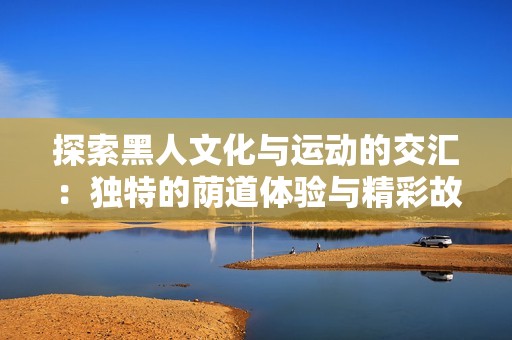 探索黑人文化与运动的交汇：独特的荫道体验与精彩故事