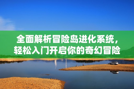 全面解析冒险岛进化系统，轻松入门开启你的奇幻冒险旅程