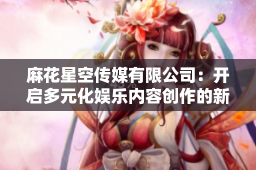 麻花星空传媒有限公司：开启多元化娱乐内容创作的新篇章