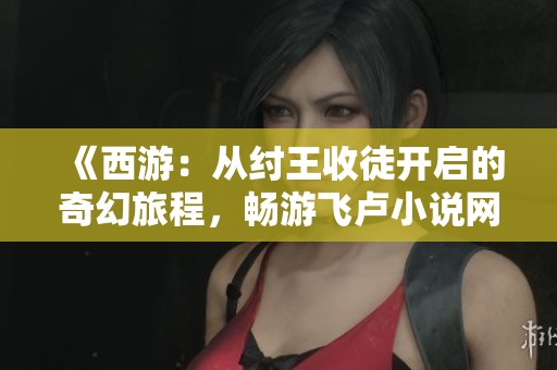 《西游：从纣王收徒开启的奇幻旅程，畅游飞卢小说网推荐》