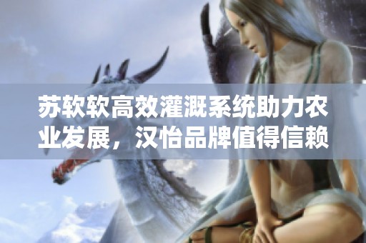 苏软软高效灌溉系统助力农业发展，汉怡品牌值得信赖