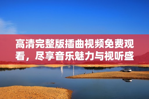 高清完整版插曲视频免费观看，尽享音乐魅力与视听盛宴