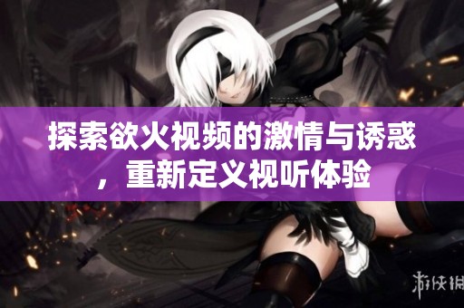 探索欲火视频的激情与诱惑，重新定义视听体验