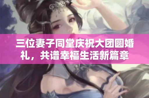 三位妻子同堂庆祝大团圆婚礼，共谱幸福生活新篇章