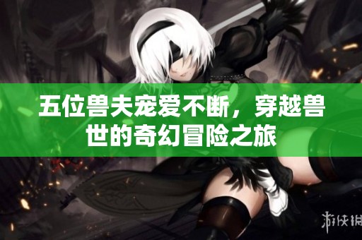 五位兽夫宠爱不断，穿越兽世的奇幻冒险之旅