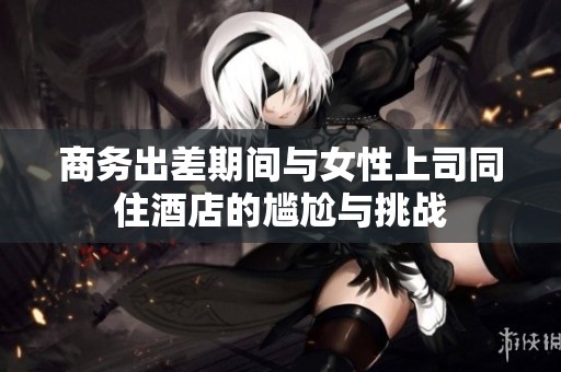 商务出差期间与女性上司同住酒店的尴尬与挑战