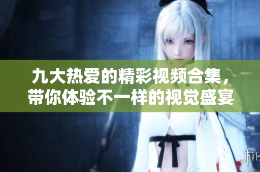 九大热爱的精彩视频合集，带你体验不一样的视觉盛宴