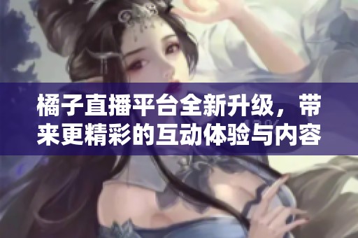橘子直播平台全新升级，带来更精彩的互动体验与内容