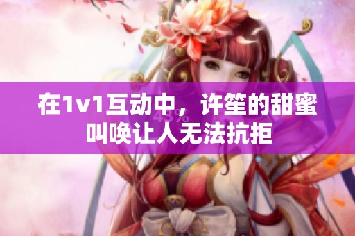 在1v1互动中，许笙的甜蜜叫唤让人无法抗拒