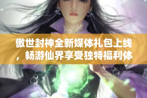 傲世封神全新媒体礼包上线，畅游仙界享受独特福利体验