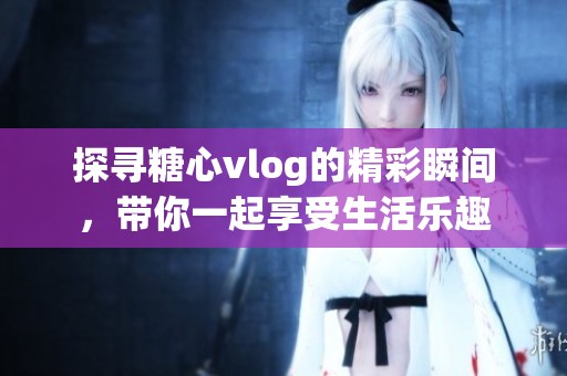 探寻糖心vlog的精彩瞬间，带你一起享受生活乐趣