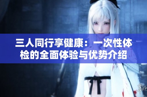 三人同行享健康：一次性体检的全面体验与优势介绍