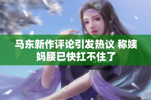 马东新作评论引发热议 称姨妈腰已快扛不住了