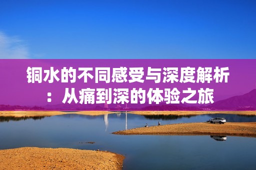 铜水的不同感受与深度解析：从痛到深的体验之旅