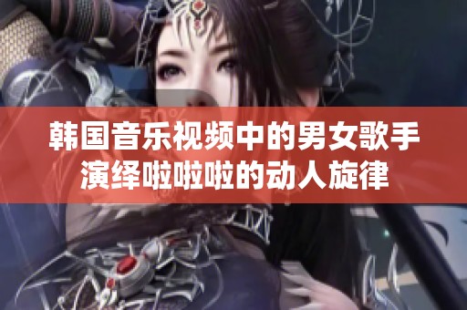 韩国音乐视频中的男女歌手演绎啦啦啦的动人旋律