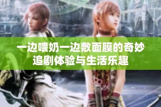 一边喂奶一边敷面膜的奇妙追剧体验与生活乐趣