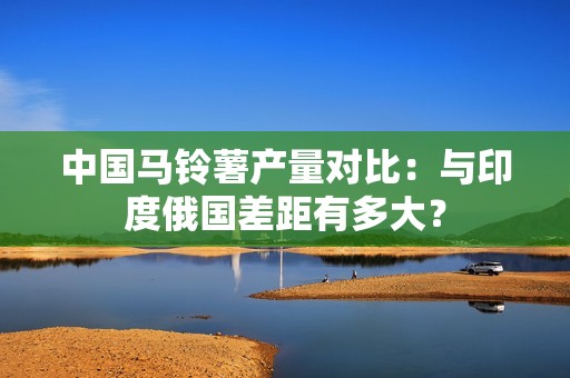 中国马铃薯产量对比：与印度俄国差距有多大？