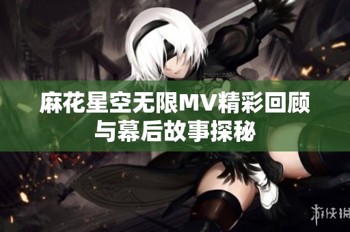 麻花星空无限MV精彩回顾与幕后故事探秘