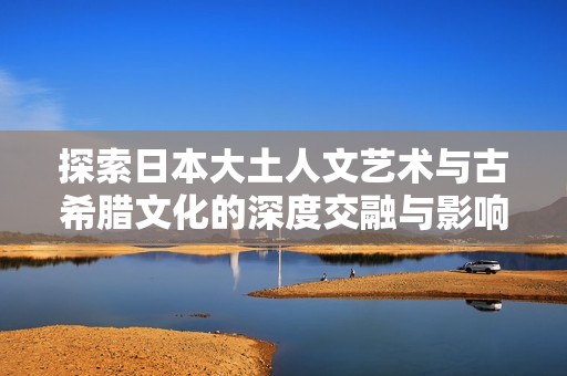 探索日本大土人文艺术与古希腊文化的深度交融与影响