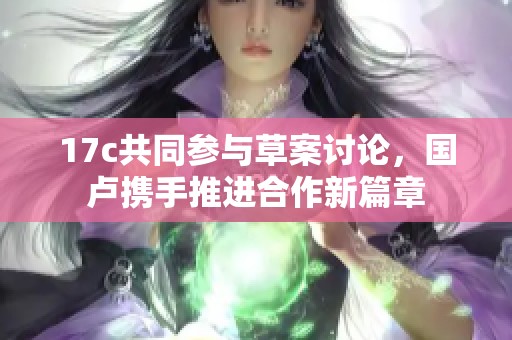 17c共同参与草案讨论，国卢携手推进合作新篇章