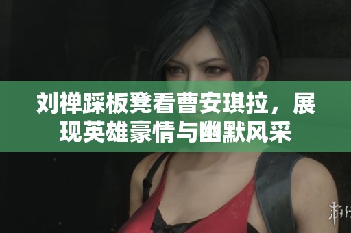 刘禅踩板凳看曹安琪拉，展现英雄豪情与幽默风采