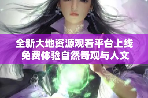 全新大地资源观看平台上线 免费体验自然奇观与人文景观