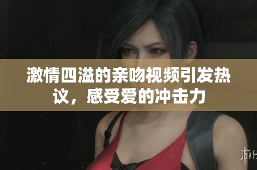 激情四溢的亲吻视频引发热议，感受爱的冲击力