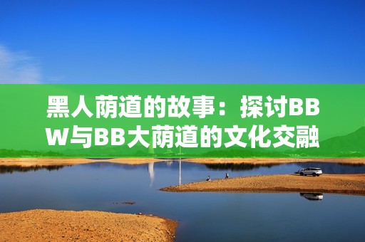 黑人荫道的故事：探讨BBW与BB大荫道的文化交融