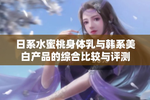 日系水蜜桃身体乳与韩系美白产品的综合比较与评测