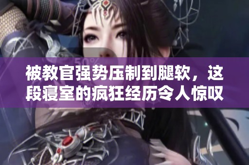 被教官强势压制到腿软，这段寝室的疯狂经历令人惊叹