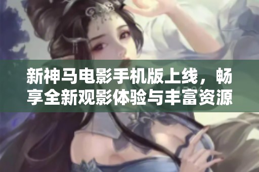 新神马电影手机版上线，畅享全新观影体验与丰富资源