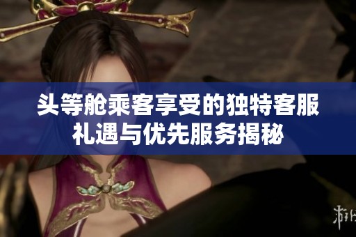 头等舱乘客享受的独特客服礼遇与优先服务揭秘
