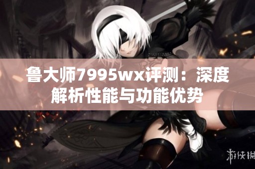鲁大师7995wx评测：深度解析性能与功能优势