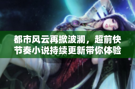 都市风云再掀波澜，超前快节奏小说持续更新带你体验魅力人生