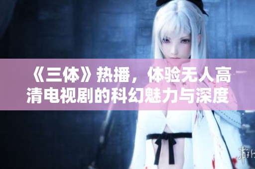 《三体》热播，体验无人高清电视剧的科幻魅力与深度探索
