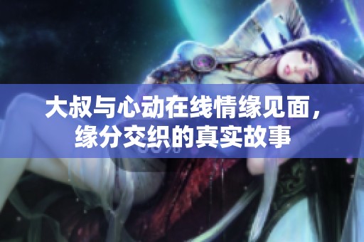 大叔与心动在线情缘见面，缘分交织的真实故事