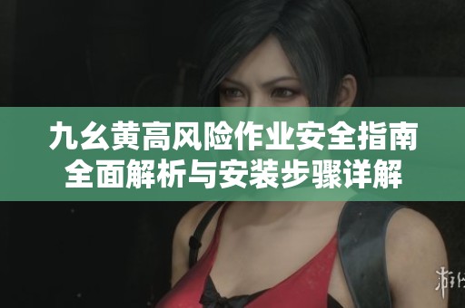 九幺黄高风险作业安全指南全面解析与安装步骤详解