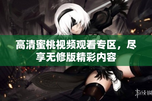 高清蜜桃视频观看专区，尽享无修版精彩内容