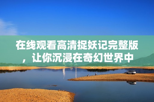 在线观看高清捉妖记完整版，让你沉浸在奇幻世界中
