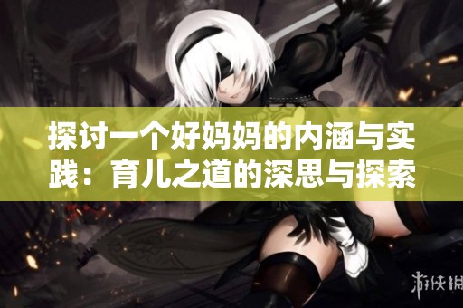 探讨一个好妈妈的内涵与实践：育儿之道的深思与探索